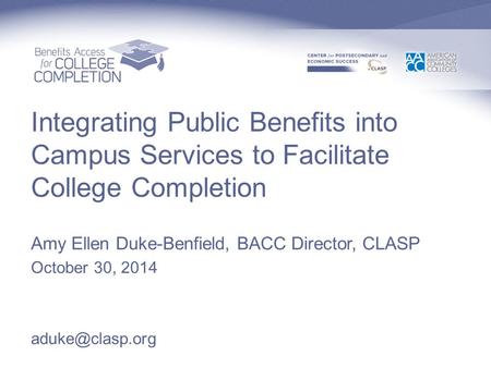 Integrating Public Benefits into Campus Services to Facilitate College Completion Amy Ellen Duke-Benfield, BACC Director, CLASP October 30, 2014