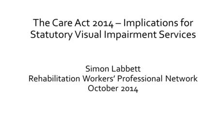 The Care Act 2014 – Implications for Statutory Visual Impairment Services Simon Labbett Rehabilitation Workers’ Professional Network October 2014.