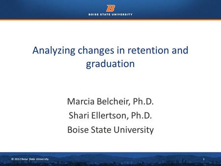 © 2012 Boise State University1 Marcia Belcheir, Ph.D. Shari Ellertson, Ph.D. Boise State University Analyzing changes in retention and graduation.