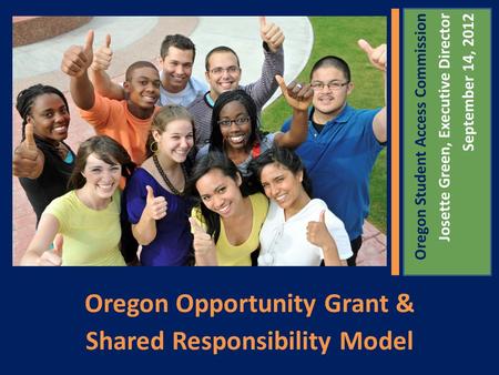 Oregon Opportunity Grant & Shared Responsibility Model Oregon Student Access Commission Josette Green, Executive Director September 14, 2012.