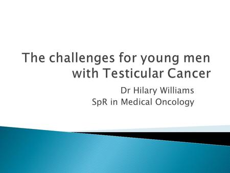 Dr Hilary Williams SpR in Medical Oncology.  Impact life threatening illness  Loss testicle, fertility, sexual function  Chemotherapy  Hospital 