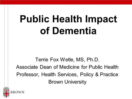 Public Health Impact of Dementia Terrie Fox Wetle, MS, Ph.D. Associate Dean of Medicine for Public Health Professor, Health Services, Policy & Practice.