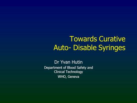Towards Curative Auto- Disable Syringes Dr Yvan Hutin Department of Blood Safety and Clinical Technology WHO, Geneva.