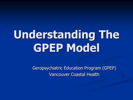Understanding The GPEP Model Geropsychiatric Education Program (GPEP) Vancouver Coastal Health.