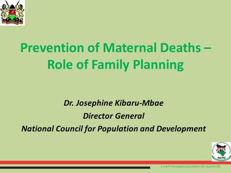 A well managed population for quality life Prevention of Maternal Deaths – Role of Family Planning Dr. Josephine Kibaru-Mbae Director General National.