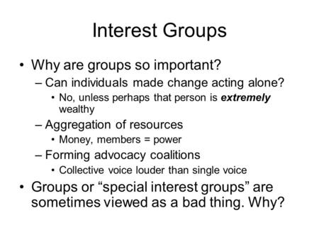 Interest Groups Why are groups so important? –Can individuals made change acting alone? No, unless perhaps that person is extremely wealthy –Aggregation.