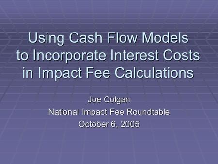 Using Cash Flow Models to Incorporate Interest Costs in Impact Fee Calculations Joe Colgan National Impact Fee Roundtable October 6, 2005.