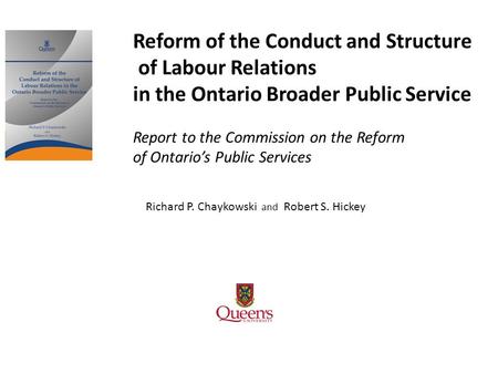 Richard P. Chaykowski and Robert S. Hickey Reform of the Conduct and Structure of Labour Relations in the Ontario Broader Public Service Report to the.
