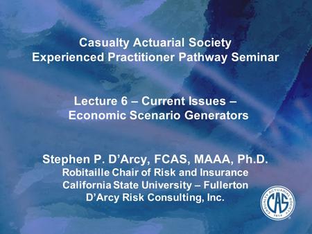 Casualty Actuarial Society Experienced Practitioner Pathway Seminar Lecture 6 – Current Issues – Economic Scenario Generators Stephen P. D’Arcy,
