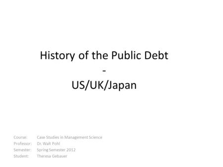 History of the Public Debt - US/UK/Japan Course: Case Studies in Management Science Professor: Dr. Walt Pohl Semester: Spring Semester 2012 Student: Theresa.