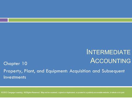 I NTERMEDIATE A CCOUNTING Chapter 10 Property, Plant, and Equipment: Acquisition and Subsequent Investments © 2013 Cengage Learning. All Rights Reserved.