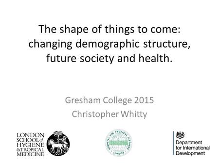 The shape of things to come: changing demographic structure, future society and health. Gresham College 2015 Christopher Whitty.