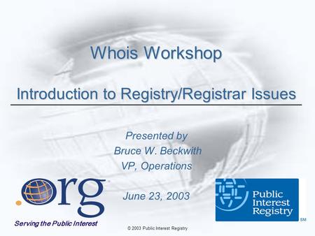 © 2003 Public Interest Registry Whois Workshop Introduction to Registry/Registrar Issues Presented by Bruce W. Beckwith VP, Operations June 23, 2003 Serving.