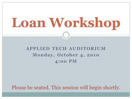 APPLIED TECH AUDITORIUM Monday, October 4, 2010 4:00 PM Loan Workshop Please be seated. This session will begin shortly.
