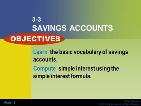 Financial Algebra © 2011 Cengage Learning. All Rights Reserved. Slide 1 3-3 SAVINGS ACCOUNTS Learn the basic vocabulary of savings accounts. Compute simple.