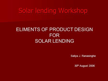Solar lending Workshop 30 th August 2006 ELIMENTS OF PRODUCT DESIGN FOR SOLAR LENDING Saliya J. Ranasinghe.