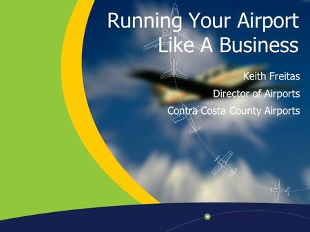 Running Your Airport Like A Business Keith Freitas Director of Airports Contra Costa County Airports.