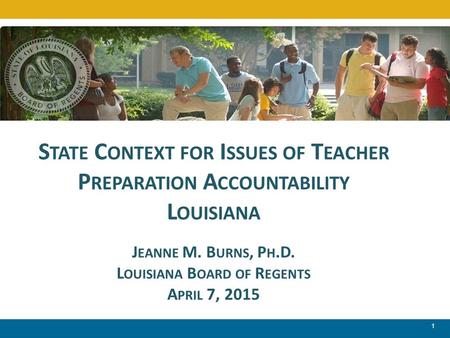 1 S TATE C ONTEXT FOR I SSUES OF T EACHER P REPARATION A CCOUNTABILITY L OUISIANA J EANNE M. B URNS, P H.D. L OUISIANA B OARD OF R EGENTS A PRIL 7, 2015.