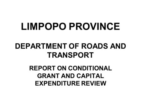 LIMPOPO PROVINCE DEPARTMENT OF ROADS AND TRANSPORT REPORT ON CONDITIONAL GRANT AND CAPITAL EXPENDITURE REVIEW.