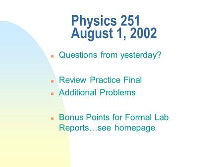 Physics 251 August 1, 2002 n Questions from yesterday? n Review Practice Final n Additional Problems n Bonus Points for Formal Lab Reports…see homepage.