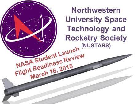 Northwestern University Space Technology and Rocketry Society (NUSTARS) NASA Student Launch Flight Readiness Review March 16, 2015.
