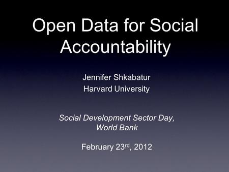 Open Data for Social Accountability Social Development Sector Day, World Bank February 23 rd, 2012 Jennifer Shkabatur Harvard University.