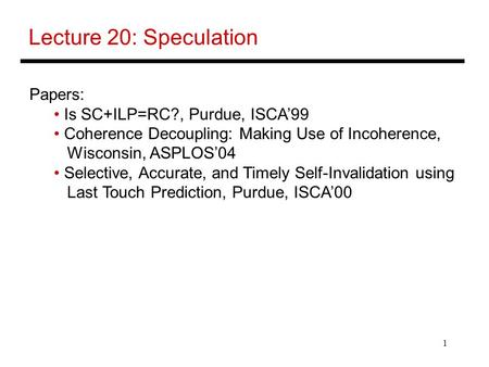 1 Lecture 20: Speculation Papers: Is SC+ILP=RC?, Purdue, ISCA’99 Coherence Decoupling: Making Use of Incoherence, Wisconsin, ASPLOS’04 Selective, Accurate,