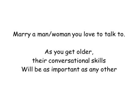 Marry a man/woman you love to talk to. As you get older, their conversational skills Will be as important as any other.