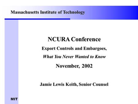 MIT NCURA Conference Export Controls and Embargoes, What You Never Wanted to Know November, 2002 Jamie Lewis Keith, Senior Counsel Massachusetts Institute.
