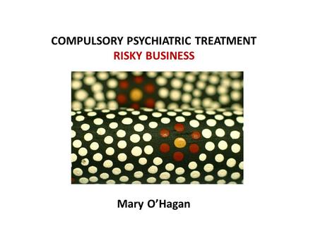 COMPULSORY PSYCHIATRIC TREATMENT RISKY BUSINESS Mary O’Hagan.