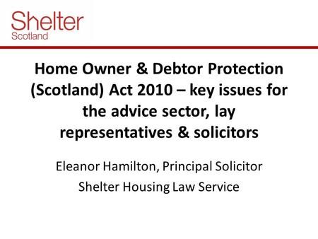 Home Owner & Debtor Protection (Scotland) Act 2010 – key issues for the advice sector, lay representatives & solicitors Eleanor Hamilton, Principal Solicitor.