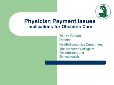 Physician Payment Issues Implications for Obstetric Care James Scroggs Director Health Economics Department The American College of Obstetricians and Gynecologists.