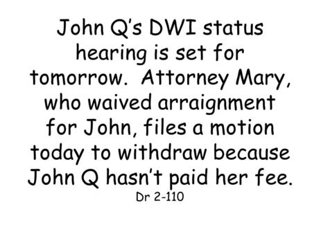 John Q’s DWI status hearing is set for tomorrow. Attorney Mary, who waived arraignment for John, files a motion today to withdraw because John Q hasn’t.