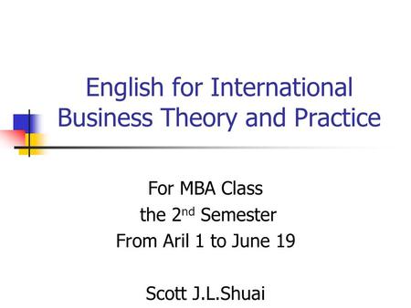 English for International Business Theory and Practice For MBA Class the 2 nd Semester From Aril 1 to June 19 Scott J.L.Shuai.