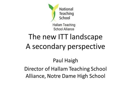 The new ITT landscape A secondary perspective Paul Haigh Director of Hallam Teaching School Alliance, Notre Dame High School.