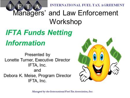 Managed by the International Fuel Tax Association, Inc. Managers’ and Law Enforcement Workshop IFTA Funds Netting Information Presented by Lonette Turner,