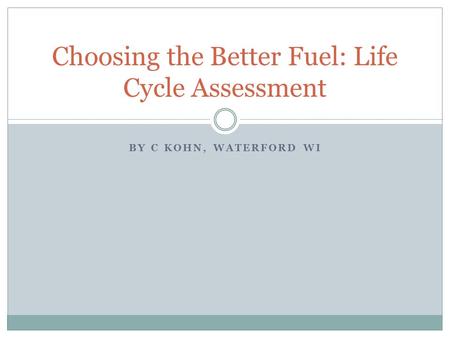 BY C KOHN, WATERFORD WI Choosing the Better Fuel: Life Cycle Assessment.