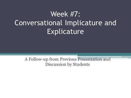 Week #7: Conversational Implicature and Explicature A Follow-up from Previous Presentation and Discussion by Students.