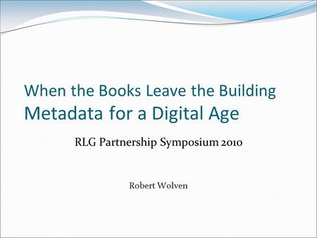 When the Books Leave the Building Metadata for a Digital Age RLG Partnership Symposium 2010 Robert Wolven.