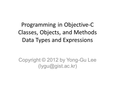 Programming in Objective-C Classes, Objects, and Methods Data Types and Expressions Copyright © 2012 by Yong-Gu Lee