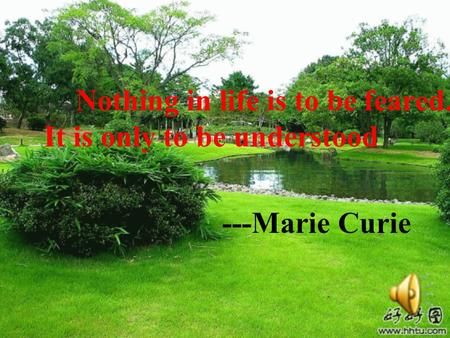 Nothing in life is to be feared. It is only to be understood ---Marie Curie.