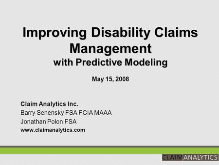 Improving Disability Claims Management with Predictive Modeling May 15, 2008 Claim Analytics Inc. Barry Senensky FSA FCIA MAAA Jonathan Polon FSA www.claimanalytics.com.