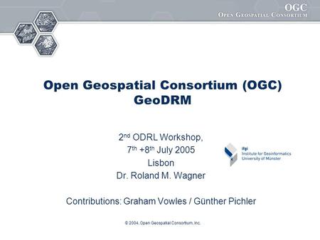 © 2004, Open Geospatial Consortium, Inc. Open Geospatial Consortium (OGC) GeoDRM 2 nd ODRL Workshop, 7 th +8 th July 2005 Lisbon Dr. Roland M. Wagner Contributions: