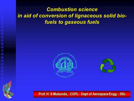 Combustion science in aid of conversion of lignaceous solid bio- fuels to gaseous fuels Prof. H S Mukunda, CGPL - Dept of Aerospace Engg - IISc.