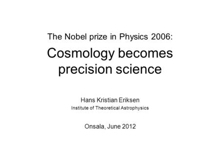 The Nobel prize in Physics 2006: Cosmology becomes precision science Hans Kristian Eriksen Institute of Theoretical Astrophysics Onsala, June 2012.