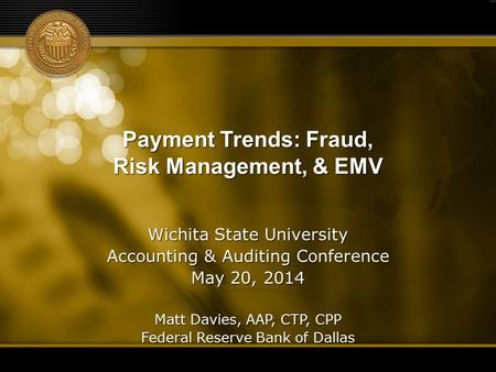Payment Trends: Fraud, Risk Management, & EMV Wichita State University Accounting & Auditing Conference May 20, 2014 Matt Davies, AAP, CTP, CPP Federal.