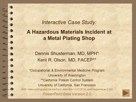 Interactive Case Study: A Hazardous Materials Incident at a Metal Plating Shop Dennis Shusterman, MD, MPH* Kent R. Olson, MD, FACEP** *Occupational & Environmental.