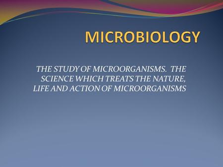 MICROBIOLOGY THE STUDY OF MICROORGANISMS. THE SCIENCE WHICH TREATS THE NATURE, LIFE AND ACTION OF MICROORGANISMS.