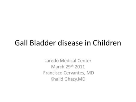 Gall Bladder disease in Children Laredo Medical Center March 29 th 2011 Francisco Cervantes, MD Khalid Ghazy,MD.