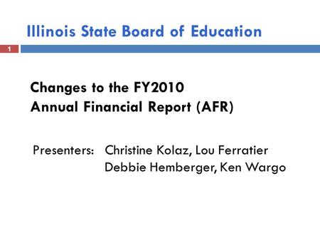 1 Illinois State Board of Education 1 Changes to the FY2010 Annual Financial Report (AFR) Presenters: Christine Kolaz, Lou Ferratier Debbie Hemberger,